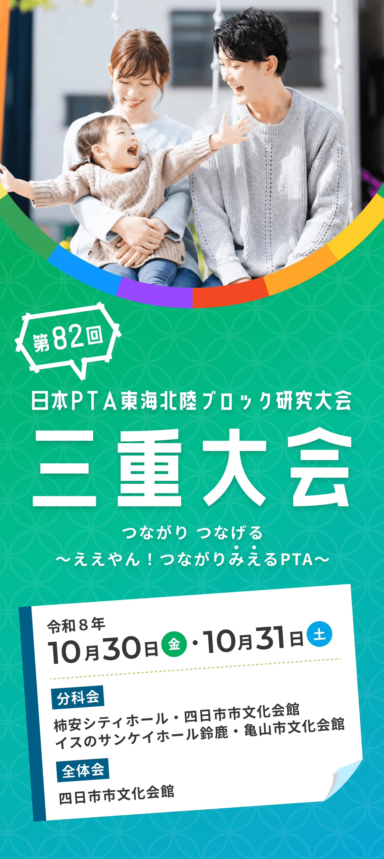第82回 日本PTA東海北陸ブロック研究大会 三重大会 つながり つなげる 〜ええやん！つながりみえるPTA〜 令和8年10月30日（金）・10月31日（土） 分科会 柿安シティホール・四日市市文化会館 イスのサンケイホール鈴鹿・亀山市文化会館 全体会 四日市市文化会館